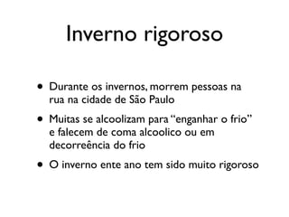 Inverno rigoroso

• Durante os invernos, morrem pessoas na
  rua na cidade de São Paulo
• Muitas se alcoolizam para “enganhar o frio”
  e falecem de coma alcoolico ou em
  decorreência do frio
• O inverno ente ano tem sido muito rigoroso
 