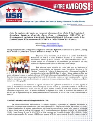 Nota: La siguiente información no representa ninguna posición oficial de la Secretaría de
Agricultura Ganadería, Desarrollo Rural, Pesca y Alimentación (SAGARPA), del
Departamento de Agricultura de los Estados Unidos (USDA) ni de industrias avícolas de los
Estados Unidos o México tales como USAPEEC o la Unión Nacional de Avicultores.
Estados Unidos: www.usapeec.org
México: http://www.usapeec.org.mx/
Entrega de diplomas a los participantes de la primera edición del Diplomado en Ciencias de las Carnes Avícola y
Rojas, durante la Cumbre de la Industria Alimentaria de ANETIF 2015
El pasado 12 de Noviembre, en el marco de la Cumbre de la Industria
Alimentaria TIF 2015 en la ciudad de Mérida, Yucatán, el Lic. José Inés Cantú,
Presidente de ANETIF y el Lic. José Luis Cruz, Director General de USAPEEC,
hicieron entrega de los diplomas a los participantes que asistieron a los cinco
módulos del Diplomado en Ciencias de la Carnes Avícola y Rojas.
Los primeros cuatro módulos, de 3 días cada uno, se celebraron en
Monterrey, comprendiendo los siguientes temas: Ingredientes Cárnicos y No
Cárnicos, Tendencias de Productos de Valor Agregado, y Sistemas de Inocuidad de
los Alimentos, incluyendo HACCP. Para el quinto y último módulo, se hizo una
sesión práctica del proceso en la planta piloto de GEA Food Solutions en la ciudad de Frisco, TX, que consistió en la
demostración de equipos para la descongelación a través de microondas, equipos de vacío para descongelar y marinar
productos cárnicos, así como una demostración de equipos de inyección, empanizado, freído y cocinado de productos
cárnicos con valor agregado.
Actualmente se está preparando la segunda edición de este Diplomado en Ciencias de la Carne. A partir de
Enero se presentará la convocatoria para la inscripción, en esta ocasión, el Diplomado constará de 144 horas de
capacitación en 6 módulos de 3 días cada uno, un jueves, viernes y sábado de cada mes, iniciando en Marzo y
terminando en Agosto de 2016. Los primeros 5 módulos se impartirán en la ciudad de Monterrey, el 6° módulo es una
práctica que se impartirá en la planta piloto (laboratorio) de la Universidad de Texas A&M en los Estados Unidos de
América.
15 Estados Continúan Cuarentenados por Influenza Aviar
De acuerdo con recientes pláticas entre el Dr. Joaquin Delgadillo y el presidente de USAPEEC, Jim Sumner, al
parecer las cuarentenas no se quitarán en el corto plazo. Durante el 51º congreso de la Unión Nacional de Avicultores
(UNA) celebrado a fines de octubre, nuestro director José Luis Cruz comentó varios puntos sobre comercio, incluyendo
la restricción de importar pollo a México desde los 15 estados afectados por Influenza Aviar de alta patogenicidad
(IAAP). Desde el punto de vista de SENASICA, se debe continuar con el analisis de riesgo y la revisión del estatus
sanitario de estos estados. Por su parte APHIS envio personal a Mexico a principios de diciembre para corroborar la
7 de diciembre de 2015
 