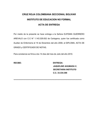 CRUZ ROJA COLOMBIANA SECCIONAL BOLIVAR

                    INSTITUTO DE EDUCACION NO FORMAL

                                      ACTA DE ENTREGA



Por medio de la presente se hace entrega a la Señora EUFEMIA GUERRERO

AREVALO con C.C N° 1.143.329.052 de Cartagena, quien fue certificada como

Auxiliar de Enfermería el 19 de Diciembre del año 2008, el DIPLOMA, ACTA DE

GRADO y CERTIFICADO DE NOTAS.


Para constancia se firma a los 14 días del mes de Julio del año 2010.



RECIBE:                                                      ENTREGA:
                                                             JAQUELINE AHUMADA V.
                                                             SECRETARIA INSTITUTO
                                                             C.C. 33.334.388


----------------------------------------------------------------------------------------------------------
 