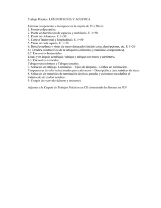 Trabajo Práctico: LUMINOTECNIA Y ACUSTICA
Láminas componentes a incorporar en la carpeta de 35 x 50 cm:
1. Memoria descriptiva.
2. Planta de distribución de espacios y mobiliario- E. 1=50
3. Planta de cielorrasos. E. 1=50
4. Cortes (Transversal y longitudinal). E. 1=50
5. Vistas de cada espacio. E. 1=50
6. Destalles (planta y vistas de sector destacados) incluir cotas, descripciones, etc. E. 1=20
6.1 Detalles constructivos de la tabiquería (elementos y materiales componentes).
6.2 Encuentros horizontales:
Lineal y en ángulo de tabique / tabique y tabique con muros y carpintería.
6.3 Encuentros verticales:
Tabique con cielorraso y Tabique con piso.
7. Selección de catálogo. Luminarias – Tipos de lámparas – Gráfica de iluminación –
Temperaturas de color seleccionadas para cada sector – Descripción y características técnicas.
8. Selección de materiales de terminación de pisos, paredes y cielorraso para definir el
tratamiento de confort acústico.
9. Croquis de recorridos (diurno y nocturno).
Adjuntar a la Carpeta de Trabajos Prácticos un CD conteniendo las láminas en PDF

 