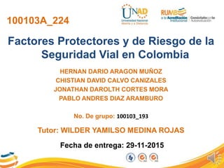 100103A_224
Factores Protectores y de Riesgo de la
Seguridad Vial en Colombia
HERNAN DARIO ARAGON MUÑOZ
CHISTIAN DAVID CALVO CANIZALES
JONATHAN DAROLTH CORTES MORA
PABLO ANDRES DIAZ ARAMBURO
No. De grupo: 100103_193
Fecha de entrega: 29-11-2015
Tutor: WILDER YAMILSO MEDINA ROJAS
 
