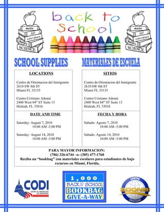 LOCATIONS                                    SITIOS

Centro de Orientacion del Inmigrante    Centro de Orientacion del Inmigrante
2610 SW 8th ST                          2610 SW 8th ST
Miami FL 33135                          Miami FL 33135

Centro Cristiano Adonai                 Centro Cristiano Adonai
2400 West 84th ST Suite 13              2400 West 84th ST Suite 13
Hialeah, FL 33016                       Hialeah, FL 33016

         DATE AND TIME                           FECHA Y HORA

Saturday: August 7, 2010                Sabado: Agosto 7, 2010
           10:00 AM -3:00 PM                      10:00 AM -3:00 PM

Saturday: August 14, 2010               Sabado: Agosto 14, 2010
           10:00 AM -3:00 PM                      10:00 AM -3:00 PM


                  PARA MAYOR INFORMACION:
                   (786) 326-6744 –o- (305) 477-1760
  Reciba un “bookbag” con materiales escolares para estudiantes de bajo
                      recursos en Miami, Florida,
 