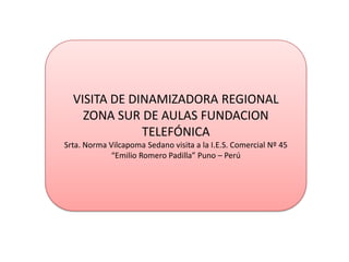 VISITA DE DINAMIZADORA REGIONAL
    ZONA SUR DE AULAS FUNDACION
              TELEFÓNICA
Srta. Norma Vilcapoma Sedano visita a la I.E.S. Comercial Nº 45
             “Emilio Romero Padilla” Puno – Perú
 