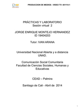 PRODUCCION DE MEDIOS - VIDEO TV- 401114-1
1
PRÁCTICAS Y LABORATORIO
Sesión virtual 2
JORGE ENRIQUE MONTEJO HERNANDEZ
ID 19404203
Tutor: IVAN ARANA
Universidad Nacional Abierta y a distancia
UNAD.
Comunicación Social Comunitaria
Facultad de Ciencias Sociales, Humanas y
Educativas
CEAD – Palmira
Santiago de Cali - Abril de 2014
 