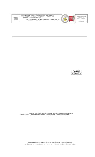 INSTITUCION EDUCATIVA TECNICO INDUSTRIAL                                        CODIGO:FT.CAL.019
Secretaria de
 Educación          PEDRO ANTONIO MOLINA                                                            VERSION: 01
 Municipal                                                                                        FECHA:14-01-2011
                       CIRCULAR Y/O COMUNICADOS INSTITUCIONALES
                                                                                                    APROBADO




                                                                                          PAGINA
                                                                                         1 DE 2




                            PRIMERA INSTITUCION EDUCATIVA DE SANTIAGO DE CALI CERTIFICADA
                LA CALIDAD ES COMPROMISO DE TODOS –ISO 9001:2008- NTC:GP:1000:2009- MECI




                          PRIMERA INSTITUCION EDUCATIVA DE SANTIAGO DE CALI CERTIFICADA
                      LA CALIDAD ES COMPROMISO DE TODOS –ISO 9001:2008- NTC:GP:1000:2009- MECI
 