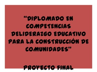 “DIPLOMADO EN
COMPETENCIAS
DELIDERAZGO EDUCATIVO
PARA LA CONSTRUCCIÓN DE
COMUNIDADES”
Proyecto final

 