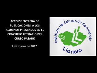 ACTO DE ENTREGA DE
PUBLICACIONES A LOS
ALUMNOS PREMIADOS EN EL
CONCURSO LITERARIO DEL
CURSO PASADO
1 de marzo de 2017
 