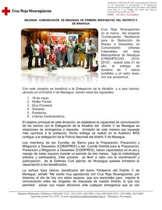MEJORAN COMUNICACIÓN DE BRIGADAS DE PRIMERA RESPUESTAS DEL DISTRITO V
DE MANAGUA
Cruz Roja Nicaragüense
en el marco del proyecto
“Construyendo Resiliencia
para la Reducción de
Riesgo a Desastres, en
Comunidades Urbanas
Vulnerables del área
Metropolitana de Managua
(CRN/DIPECHO 2014-
2015)”, realizó este 21 de
julio la entrega de
donativo de 7 radios
portátiles y un radio base,
con sus accesorios.
Con este donativo se benefició a la Delegación de la Alcaldía y a seis barrios,
ubicado en el Distrito V de Managua; siendo estos los siguientes:
1. 18 de mayo.
2. Walter Ferreti.
3. Dios Proveerá
4. Grenada.
5. Pantasma.
6. Colonia Centroamérica.
El objetivo principal de esta donación, es establecer la capacidad de comunicación
de los barrios con la Delegación de la Alcaldía del distrito V de Managua en
situaciones de emergencia o desastre, brindado de esta manera una repuesta
más oportuna a la población. Dicha entrega se realizó en el Auditorio INTA
contiguo a la delegación de la Policía Nacional del distrito V de Managua
Los miembros de los Comités de Barrio para la Preparación, Prevención y
Mitigación a Desastres (COBAPRED) y del Comité Distrital para la Preparación,
Prevención y Mitigación a Desastres (CODIPRED), fueron capacitados en el uso y
manejo de estos equipos durante un periodo de tres meses, bajo la metodología
práctica y participativa, Este proceso se llevó a cabo con la coordinación y
participación de la Defensa Civil ejército de Nicaragua quienes brindaron la
capacitación a los beneficiados.
La señora Sara García, beneficiaria del barrio Pantasma del Distrito V de
Managua, señaló “Me siento muy agradecida con Cruz Roja Nicaragüense, por
dotarnos el día de hoy con estos equipos, que son esenciales para mejorar la
comunicación entre las brigadas de respuesta de nuestro Distrito, lo que nos
permitirá actuar con mayor eficiencia ante cualquier emergencia que se nos
 