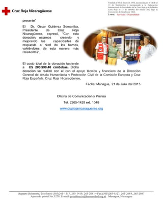 presente”
El Dr. Oscar Gutiérrez Somarriba,
Presidente de Cruz Roja
Nicaragüense, expresó, “Con esta
donación, estamos creando y
mejorando las capacidades de
respuesta a nivel de los barrios,
volviéndolos de esta manera más
Resilientes”.
El costo total de la donación haciende
a C$ 203,990.40 córdobas. Dicha
donación se realizó con el con el apoyo técnico y financiero de la Dirección
General de Ayuda Humanitaria y Protección Civil de la Comisión Europea y Cruz
Roja Española. Cruz Roja Nicaragüense,
Fecha: Managua, 21 de Julio del 2015
Oficina de Comunicación y Prensa
Tel. 2265-1428 ext. 1048
www.cruzrojanicaraguense.org
 