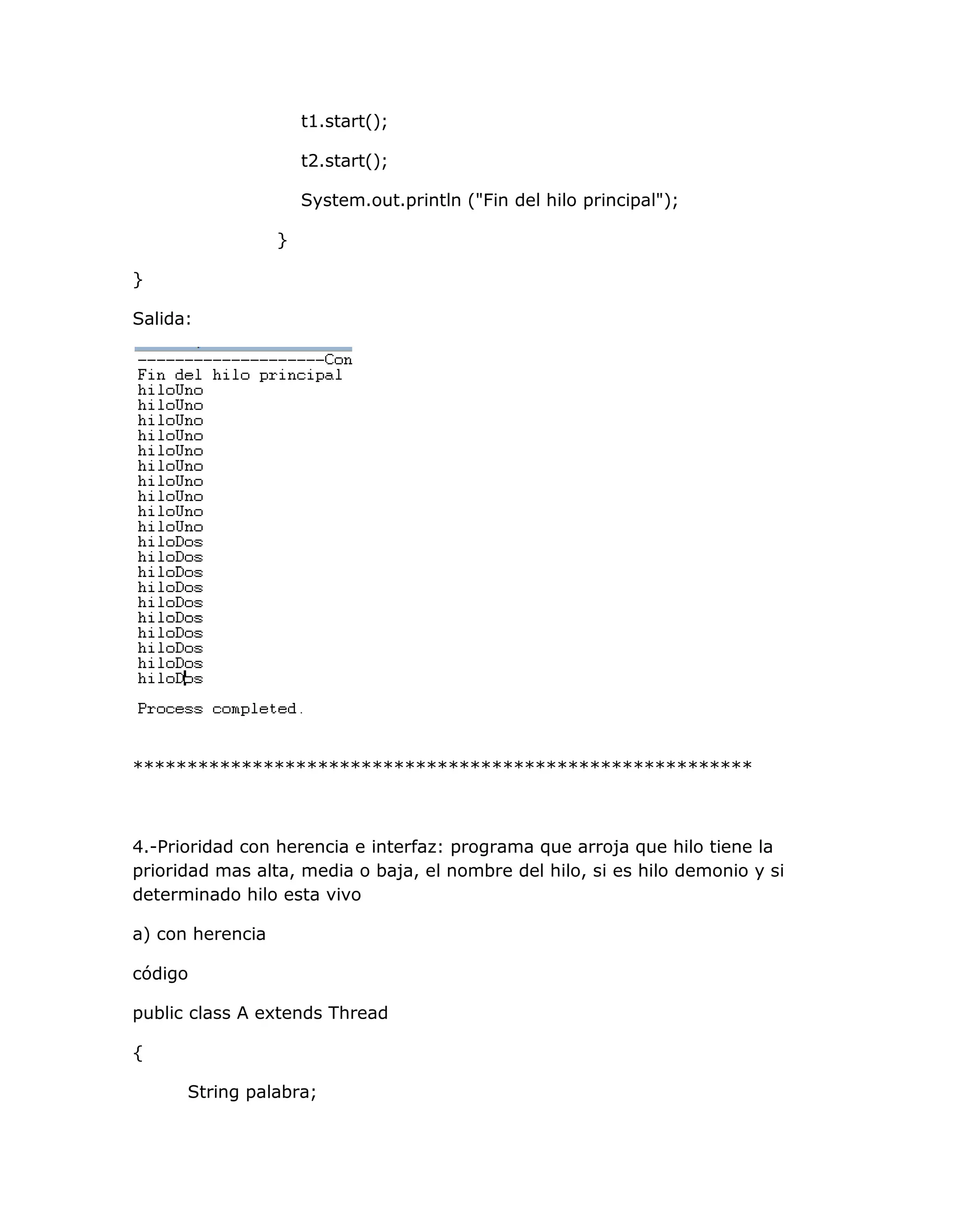 t1.start();

                      t2.start();

                      System.out.println ("Fin del hilo principal");

                  }

}

Salida:




*********************************************************



4.-Prioridad con herencia e interfaz: programa que arroja que hilo tiene la
prioridad mas alta, media o baja, el nombre del hilo, si es hilo demonio y si
determinado hilo esta vivo

a) con herencia

código

public class A extends Thread

{

      String palabra;
 