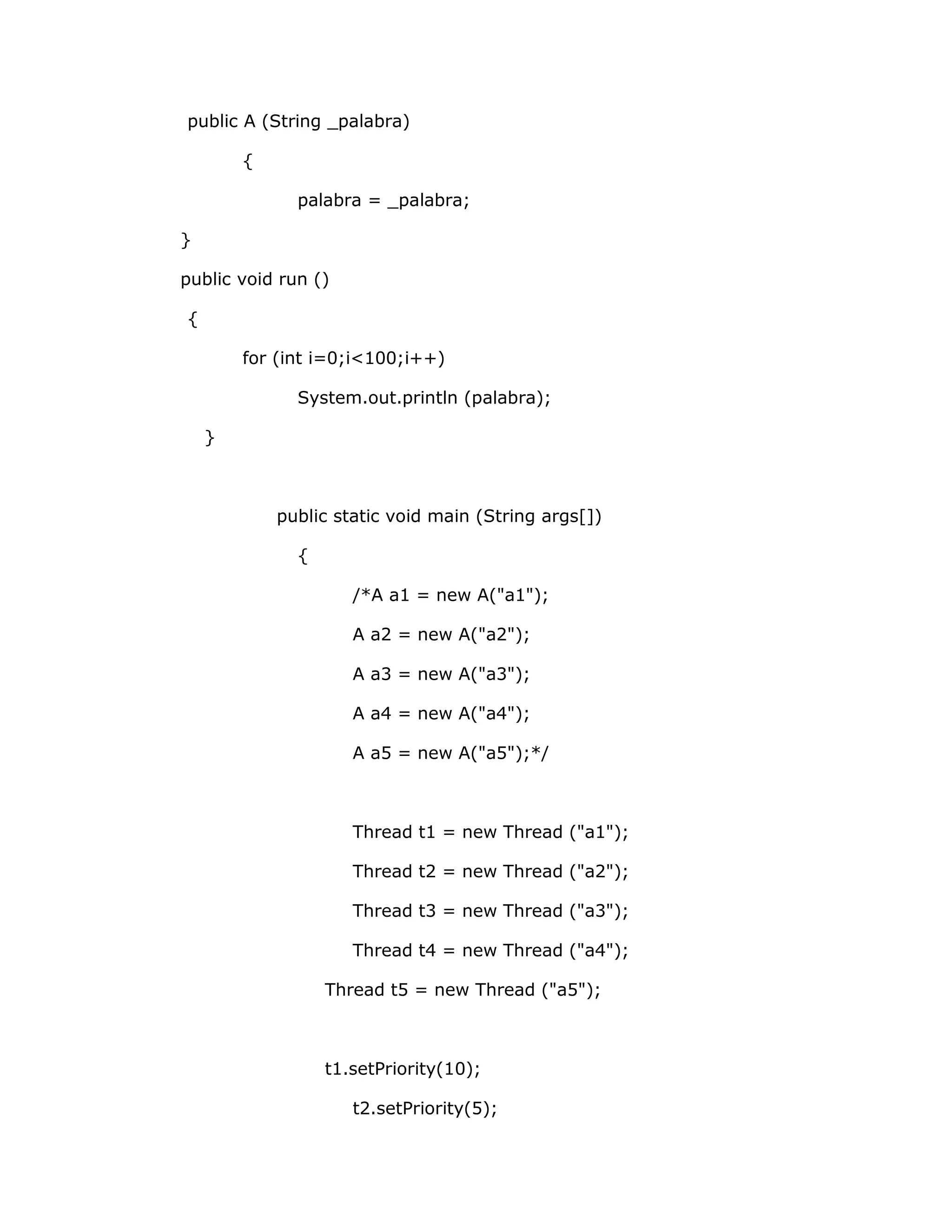 public A (String _palabra)

        {

              palabra = _palabra;

}

public void run ()

{

        for (int i=0;i<100;i++)

              System.out.println (palabra);

    }



            public static void main (String args[])

              {

                     /*A a1 = new A("a1");

                     A a2 = new A("a2");

                     A a3 = new A("a3");

                     A a4 = new A("a4");

                     A a5 = new A("a5");*/



                     Thread t1 = new Thread ("a1");

                     Thread t2 = new Thread ("a2");

                     Thread t3 = new Thread ("a3");

                     Thread t4 = new Thread ("a4");

                  Thread t5 = new Thread ("a5");



                  t1.setPriority(10);

                     t2.setPriority(5);
 