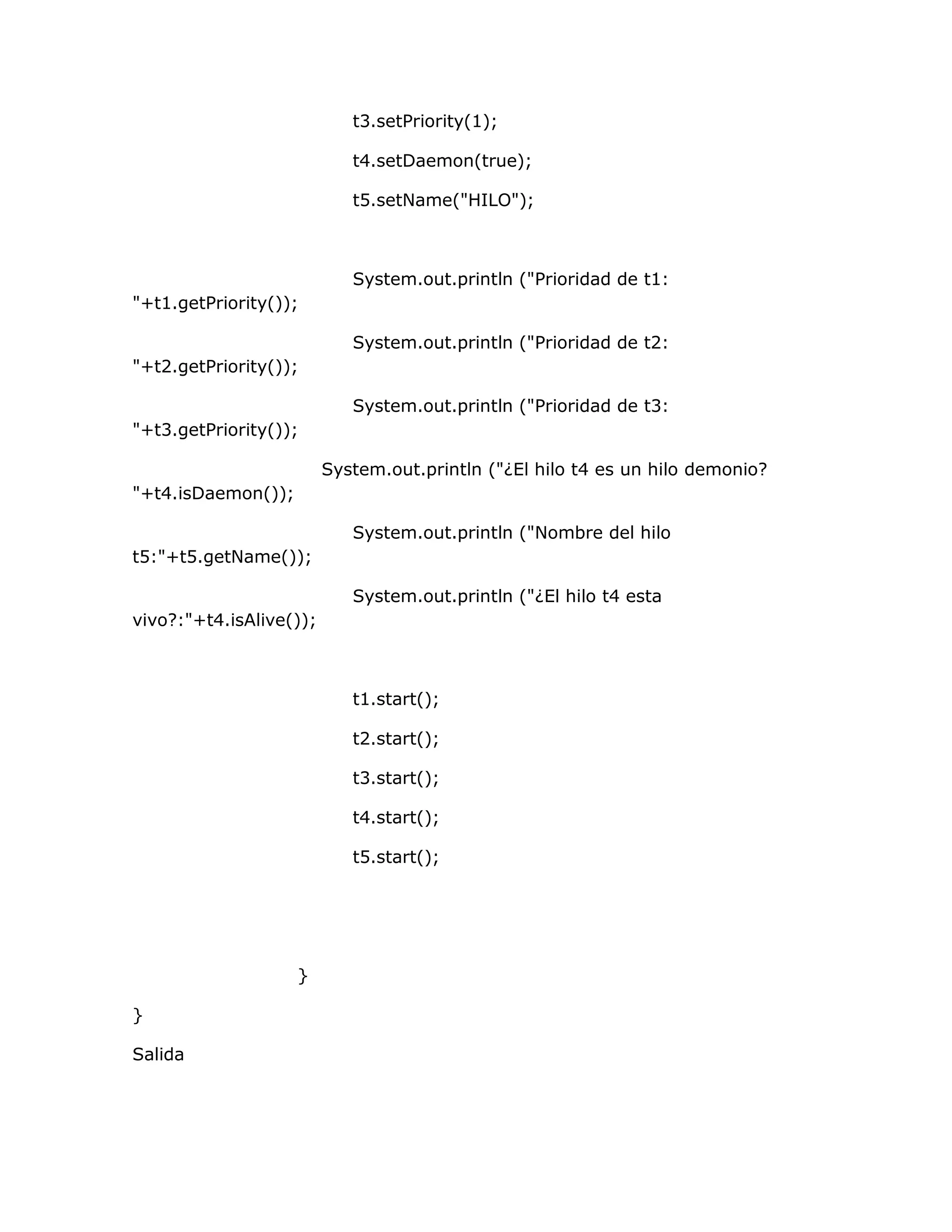 t3.setPriority(1);

                            t4.setDaemon(true);

                            t5.setName("HILO");



                            System.out.println ("Prioridad de t1:
"+t1.getPriority());

                            System.out.println ("Prioridad de t2:
"+t2.getPriority());

                            System.out.println ("Prioridad de t3:
"+t3.getPriority());

                         System.out.println ("¿El hilo t4 es un hilo demonio?
"+t4.isDaemon());

                            System.out.println ("Nombre del hilo
t5:"+t5.getName());

                            System.out.println ("¿El hilo t4 esta
vivo?:"+t4.isAlive());



                            t1.start();

                            t2.start();

                            t3.start();

                            t4.start();

                            t5.start();




                    }

}

Salida
 