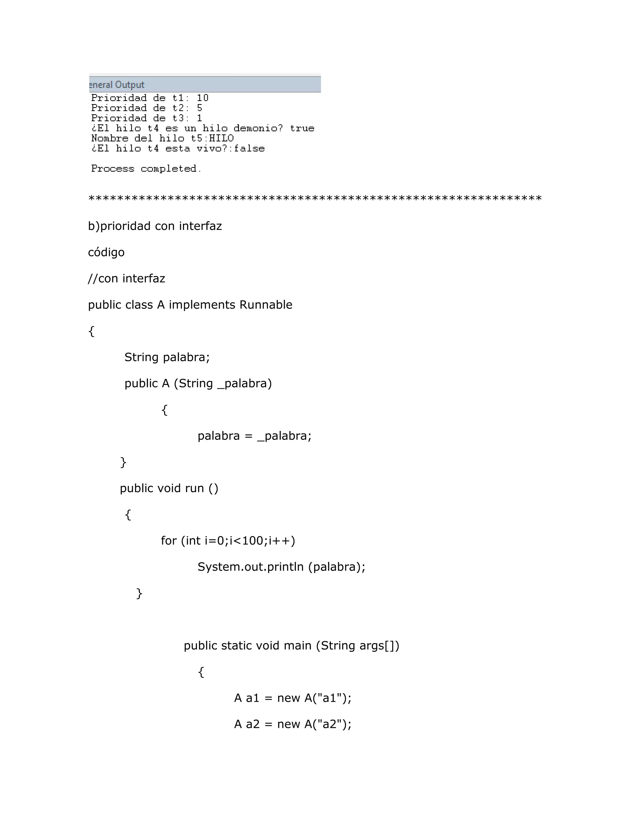 ***************************************************************

b)prioridad con interfaz

código

//con interfaz

public class A implements Runnable

{

      String palabra;

      public A (String _palabra)

              {

                    palabra = _palabra;

     }

     public void run ()

      {

              for (int i=0;i<100;i++)

                    System.out.println (palabra);

          }



                  public static void main (String args[])

                    {

                           A a1 = new A("a1");

                           A a2 = new A("a2");
 