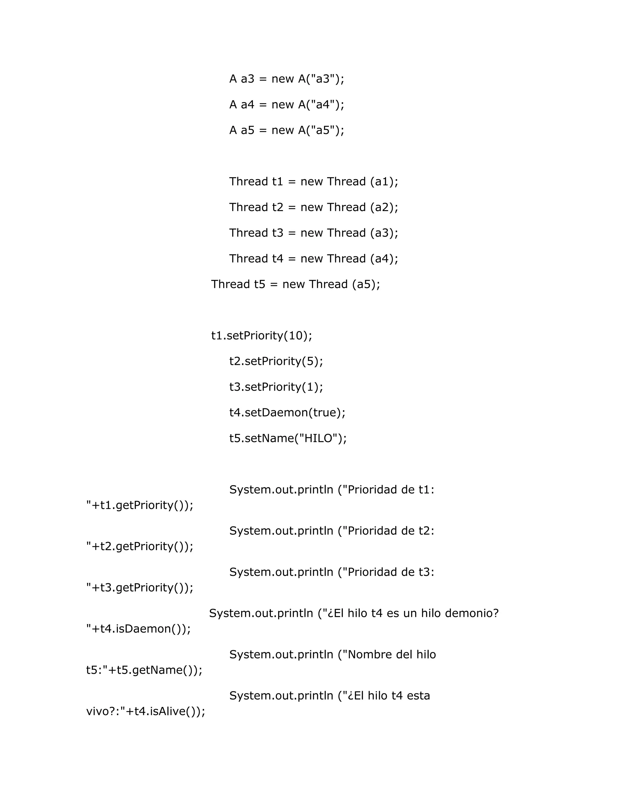 A a3 = new A("a3");

                            A a4 = new A("a4");

                            A a5 = new A("a5");



                            Thread t1 = new Thread (a1);

                            Thread t2 = new Thread (a2);

                            Thread t3 = new Thread (a3);

                            Thread t4 = new Thread (a4);

                         Thread t5 = new Thread (a5);



                         t1.setPriority(10);

                            t2.setPriority(5);

                            t3.setPriority(1);

                            t4.setDaemon(true);

                            t5.setName("HILO");



                            System.out.println ("Prioridad de t1:
"+t1.getPriority());

                            System.out.println ("Prioridad de t2:
"+t2.getPriority());

                            System.out.println ("Prioridad de t3:
"+t3.getPriority());

                         System.out.println ("¿El hilo t4 es un hilo demonio?
"+t4.isDaemon());

                            System.out.println ("Nombre del hilo
t5:"+t5.getName());

                            System.out.println ("¿El hilo t4 esta
vivo?:"+t4.isAlive());
 