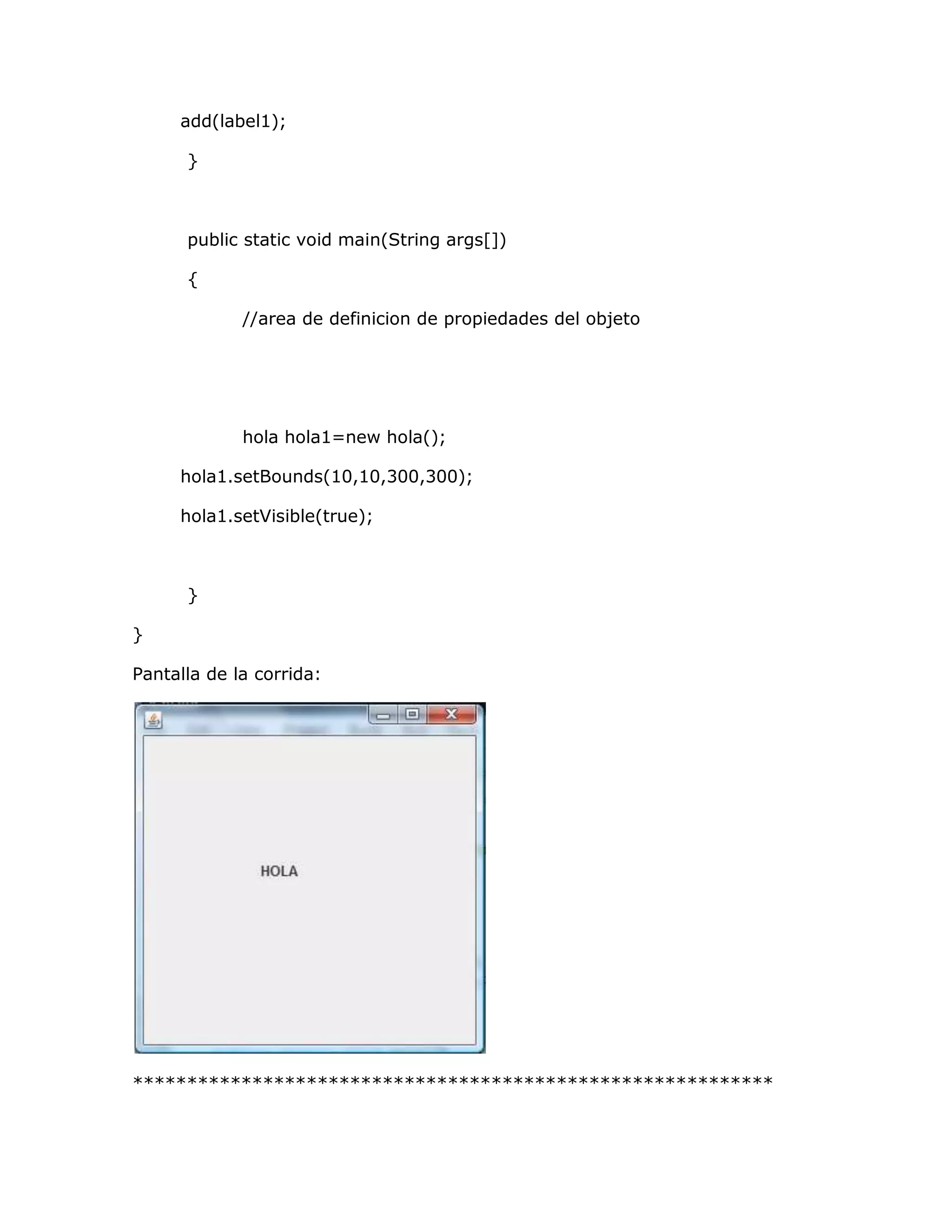 add(label1);

      }



      public static void main(String args[])

      {

             //area de definicion de propiedades del objeto




             hola hola1=new hola();

     hola1.setBounds(10,10,300,300);

     hola1.setVisible(true);



      }

}

Pantalla de la corrida:




***********************************************************
 