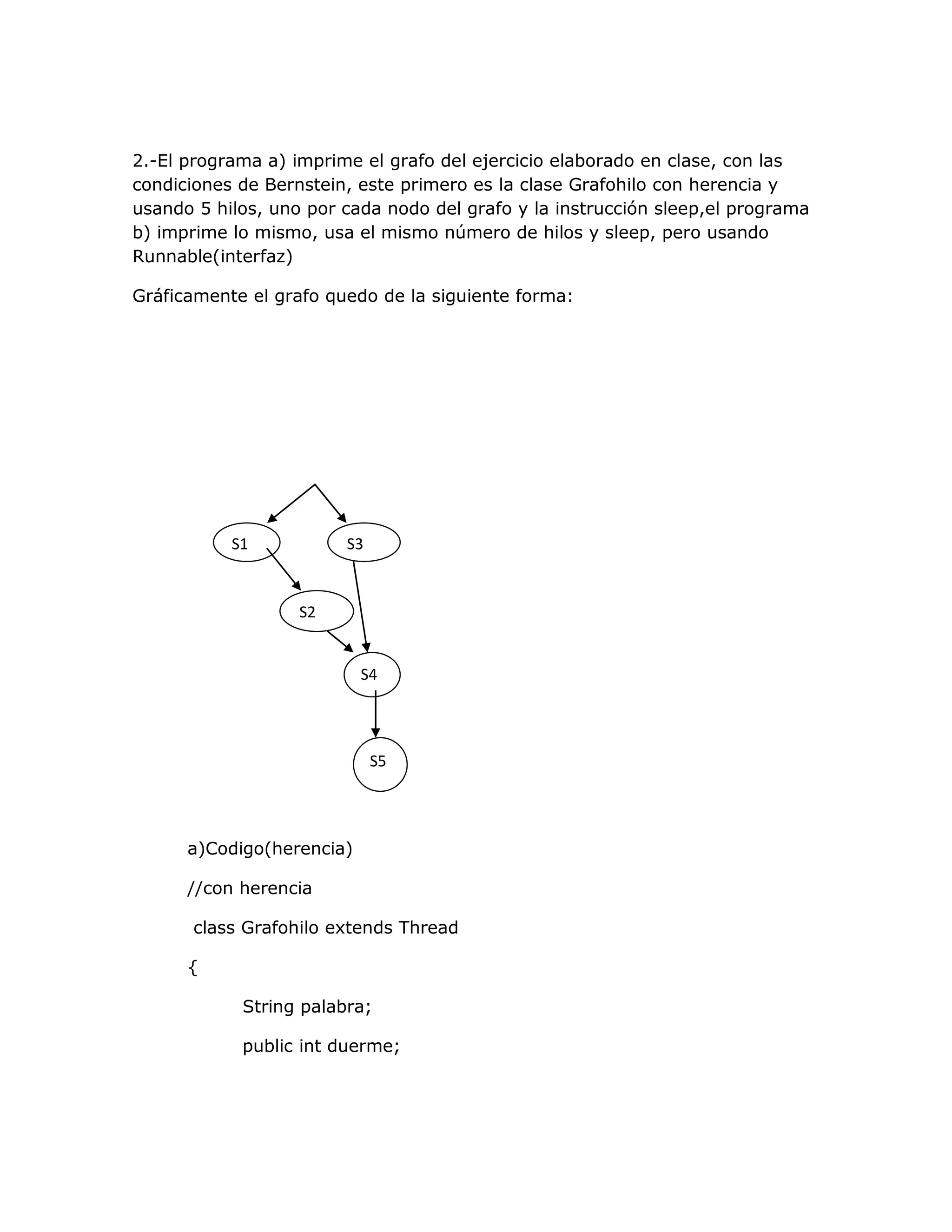 2.-El programa a) imprime el grafo del ejercicio elaborado en clase, con las
condiciones de Bernstein, este primero es la clase Grafohilo con herencia y
usando 5 hilos, uno por cada nodo del grafo y la instrucción sleep,el programa
b) imprime lo mismo, usa el mismo número de hilos y sleep, pero usando
Runnable(interfaz)

Gráficamente el grafo quedo de la siguiente forma:




           S1           S3


                   S2


                           S4




                             S5




      a)Codigo(herencia)

      //con herencia

       class Grafohilo extends Thread

      {

            String palabra;

            public int duerme;
 