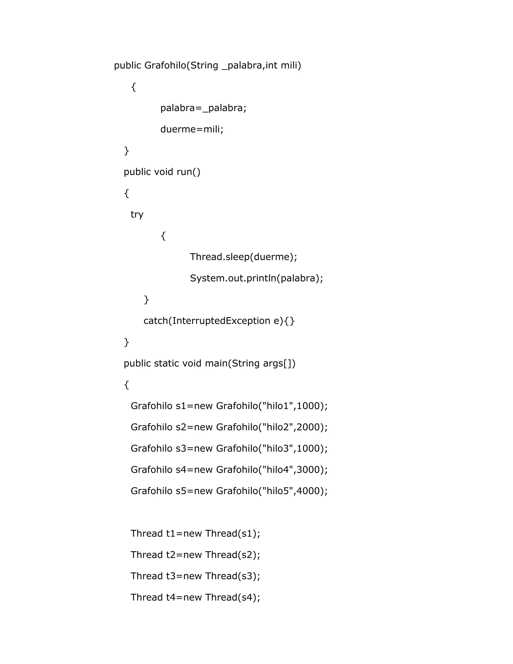 public Grafohilo(String _palabra,int mili)

      {

              palabra=_palabra;

              duerme=mili;

  }

  public void run()

  {

      try

              {

                   Thread.sleep(duerme);

                   System.out.println(palabra);

          }

          catch(InterruptedException e){}

  }

  public static void main(String args[])

  {

      Grafohilo s1=new Grafohilo("hilo1",1000);

      Grafohilo s2=new Grafohilo("hilo2",2000);

      Grafohilo s3=new Grafohilo("hilo3",1000);

      Grafohilo s4=new Grafohilo("hilo4",3000);

      Grafohilo s5=new Grafohilo("hilo5",4000);



      Thread t1=new Thread(s1);

      Thread t2=new Thread(s2);

      Thread t3=new Thread(s3);

      Thread t4=new Thread(s4);
 