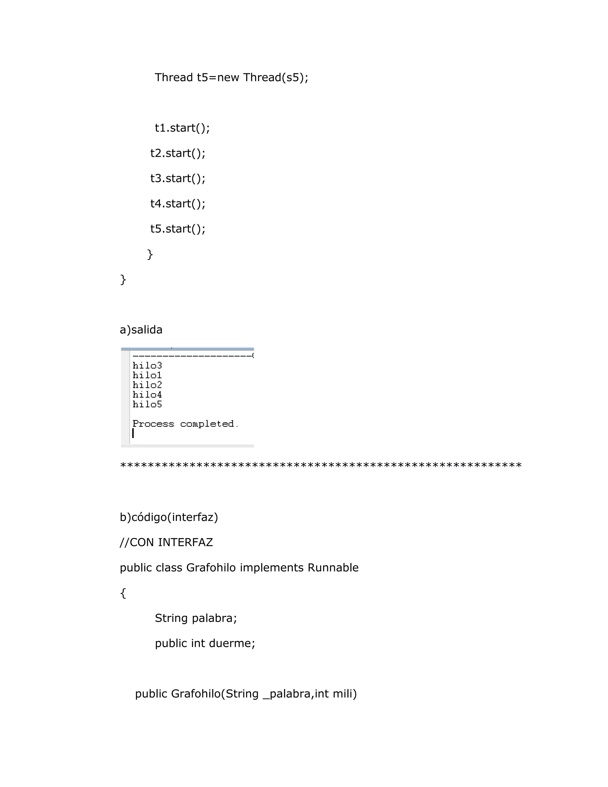 Thread t5=new Thread(s5);



          t1.start();

      t2.start();

      t3.start();

      t4.start();

      t5.start();

      }

}



a)salida




**********************************************************



b)código(interfaz)

//CON INTERFAZ

public class Grafohilo implements Runnable

{

          String palabra;

          public int duerme;



    public Grafohilo(String _palabra,int mili)
 