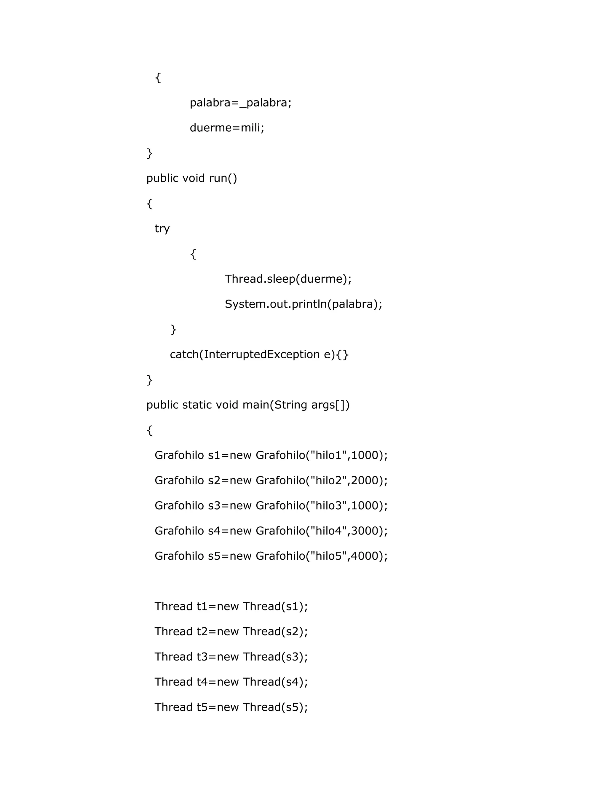 {

            palabra=_palabra;

            duerme=mili;

}

public void run()

{

    try

            {

                 Thread.sleep(duerme);

                 System.out.println(palabra);

        }

        catch(InterruptedException e){}

}

public static void main(String args[])

{

    Grafohilo s1=new Grafohilo("hilo1",1000);

    Grafohilo s2=new Grafohilo("hilo2",2000);

    Grafohilo s3=new Grafohilo("hilo3",1000);

    Grafohilo s4=new Grafohilo("hilo4",3000);

    Grafohilo s5=new Grafohilo("hilo5",4000);



    Thread t1=new Thread(s1);

    Thread t2=new Thread(s2);

    Thread t3=new Thread(s3);

    Thread t4=new Thread(s4);

    Thread t5=new Thread(s5);
 