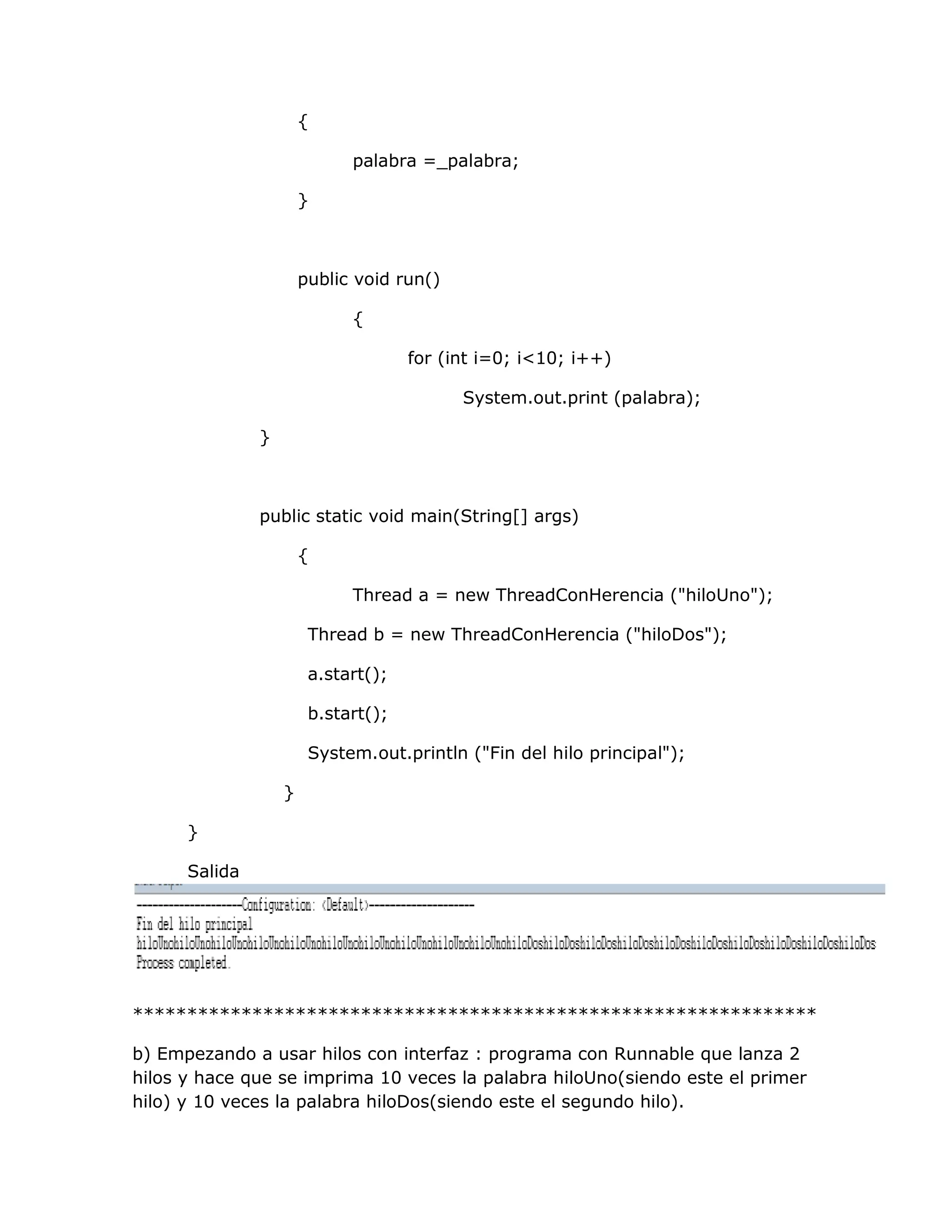 {

                             palabra =_palabra;

                       }



                       public void run()

                             {

                                     for (int i=0; i<10; i++)

                                           System.out.print (palabra);

               }



               public static void main(String[] args)

                       {

                             Thread a = new ThreadConHerencia ("hiloUno");

                        Thread b = new ThreadConHerencia ("hiloDos");

                        a.start();

                        b.start();

                        System.out.println ("Fin del hilo principal");

                   }

      }

      Salida




***************************************************************

b) Empezando a usar hilos con interfaz : programa con Runnable que lanza 2
hilos y hace que se imprima 10 veces la palabra hiloUno(siendo este el primer
hilo) y 10 veces la palabra hiloDos(siendo este el segundo hilo).
 
