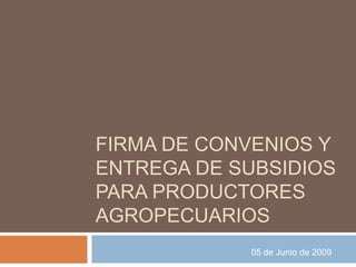 FIRMA DE CONVENIOS Y
ENTREGA DE SUBSIDIOS
PARA PRODUCTORES
AGROPECUARIOS
            05 de Junio de 2009
 