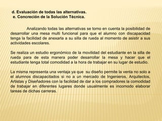 d. Evaluación de todas las alternativas.
e. Concreción de la Solución Técnica.
Analizando todas las alternativas se tomo en cuenta la posibilidad de
desarrollar una mesa multi funcional para que el alumno con discapacidad
tenga la facilidad de anexarla a su silla de rueda al momento de asistir a sus
actividades escolares.
Se realiza un estudio ergonómico de la movilidad del estudiante en la silla de
rueda para de esta manera poder desarrollar la mesa y hacer que el
estudiante tenga total comodidad a la hora de trabajar en su lugar de estudio.
La misma representa una ventaja ya que su diseño permite la venta no solo a
el alumnos discapacitados si no a un mercado de Ingenieros, Arquitectos,
Artistas y Diseñadores con la facilidad de dar a los compradores la comodidad
de trabajar en diferentes lugares donde usualmente es incomodo elaborar
tareas de dichas carreras.
 
