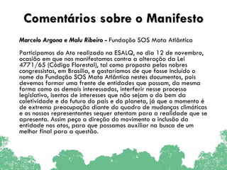 Comentários sobre o Manifesto Marcelo Argona e Malu Ribeiro  -  Fundação SOS Mata Atlântica  Participamos do Ato realizado na ESALQ, no dia 12 de novembro, ocasião em que nos manifestamos contra a alteração da Lei 4771/65 (Código Florestal), tal como proposta pelos nobres congressistas, em Brasília, e gostaríamos de que fosse incluído o nome da Fundação SOS Mata Atlântica nestes documentos, pois devemos formar uma frente de entidades que possam, da mesma forma como os demais interessados, interferir nesse processo legislativo, isentos de interesses que não sejam o do bem da coletividade e do futuro do país e do planeta, já que o momento é de extrema preocupação diante do quadro de mudanças climáticas e os nossos representantes sequer atentam para a realidade que se apresenta. Assim peço a direção do movimento a inclusão da entidade nos atos, para que possamos auxiliar na busca de um melhor final para a questão. 