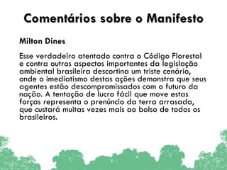 Comentários sobre o Manifesto Milton Dines  Esse verdadeiro atentado contra o Código Florestal e contra outros aspectos importantes da legislação ambiental brasileira descortina um triste cenário, onde o imediatismo destas ações demonstra que seus agentes estão descompromissados com o futuro da nação. A tentação de lucro fácil que move estas forças representa o prenúncio da terra arrasada, que custará muitas vezes mais ao bolso de todos os brasileiros. 
