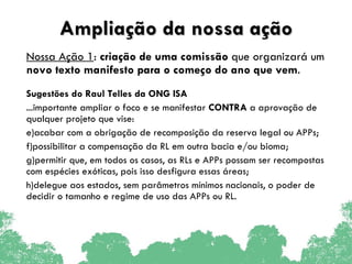 Ampliação da nossa ação Nossa Ação 1 :  criação de uma comissão  que organizará um  novo texto manifesto para o começo do ano que vem .  Sugestões do Raul Telles da ONG ISA ...importante ampliar o foco e se manifestar  CONTRA  a aprovação de qualquer projeto que vise:  acabar com a obrigação de recomposição da reserva legal ou APPs;  possibilitar a compensação da RL em outra bacia e/ou bioma;  permitir que, em todos os casos, as RLs e APPs possam ser recompostas com espécies exóticas, pois isso desfigura essas áreas; delegue aos estados, sem parâmetros mínimos nacionais, o poder de decidir o tamanho e regime de uso das APPs ou RL. 