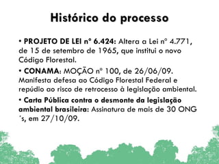 Histórico do processo PROJETO DE LEI nº 6.424:  Altera a Lei nº 4.771, de 15 de setembro de 1965, que institui o novo Código Florestal. CONAMA : MOÇÃO nº 100, de 26/06/09.  Manifesta defesa ao Código Florestal Federal e repúdio ao risco de retrocesso à legislação ambiental. Carta Pública contra o desmonte da legislação ambiental brasileira:  Assinatura de m ais de 30 ONG´s, em 27/10/09. 
