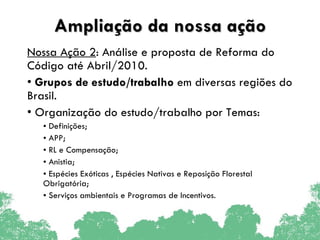 Ampliação da nossa ação Nossa Ação 2 : Análise e proposta de Reforma do Código até Abril/2010.  Grupos de estudo/trabalho  em diversas regiões   do Brasil. Organização do estudo/trabalho por Temas: Definições; APP; RL e Compensação; Anistia; Espécies Exóticas , Espécies Nativas e Reposição Florestal Obrigatória; Serviços ambientais e Programas de Incentivos. 