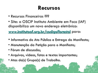 Recursos Recursos Financeiros ??? Site: a OSCIP Instituto Ambiente em Foco (IAF) disponibiliza um novo endereço eletrônico: www.institutoaf.org.br/codigoflorestal  para: Informativo do Ato Público e Entrega do Manifesto; Manutenção da Petição para o Manifesto; Fórum de discussão; Arquivos, vídeos, fotos e textos importantes; Atas do(s) Grupo(s) de Trabalho. 
