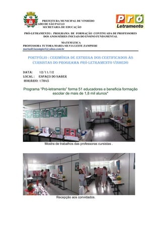 PREFEITURA MUNICIPAL DE VINHEDO
     ESTADO DE SÃO PAULO
           SECRETARIA DE EDUCAÇÃO

PRÓ-LETRAMENTO : PROGRAMA DE FORMAÇÃO CONTINUADA DE PROFESSORES
          DOS ANOS/SÉRIES INICIAIS DO ENSINO FUNDAMENTAL

                             MATEMÁTICA
PROFESSORA TUTORA:MARIA SILVIA LEITE ZAMPIERI
mariasilviazampieri@yahoo.com.br


  portfólio : cerimônia de entrega dos certificados às
    cursistas do programa pró-letramento vinhedo

data:    12/11/12
Local : espaço do saber
Horário: 17h45

Programa “Pró-letramento” forma 51 educadores e beneficia formação
                 escolar de mais de 1,8 mil alunos*




             Mostra de trabalhos das professoras cursistas .




                     Recepção aos convidados.
 