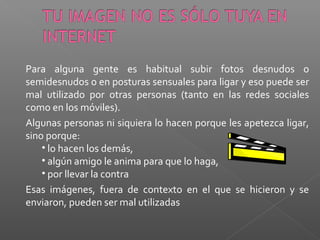 Para alguna gente es habitual subir fotos desnudos o
semidesnudos o en posturas sensuales para ligar y eso puede ser
mal utilizado por otras personas (tanto en las redes sociales
como en los móviles).
Algunas personas ni siquiera lo hacen porque les apetezca ligar,
sino porque:
• lo hacen los demás,
• algún amigo le anima para que lo haga,
• por llevar la contra
Esas imágenes, fuera de contexto en el que se hicieron y se
enviaron, pueden ser mal utilizadas
 