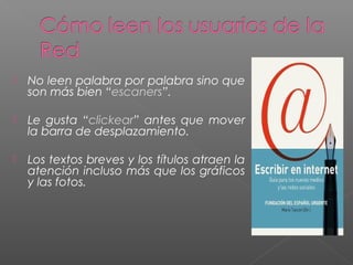  No leen palabra por palabra sino que
son más bien “escaners”.
 Le gusta “clickear” antes que mover
la barra de desplazamiento.
 Los textos breves y los títulos atraen la
atención incluso más que los gráficos
y las fotos.
 