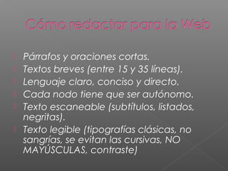  Párrafos y oraciones cortas.
 Textos breves (entre 15 y 35 líneas).
 Lenguaje claro, conciso y directo.
 Cada nodo tiene que ser autónomo.
 Texto escaneable (subtítulos, listados,
negritas).
 Texto legible (tipografías clásicas, no
sangrías, se evitan las cursivas, NO
MAYÚSCULAS, contraste)
 