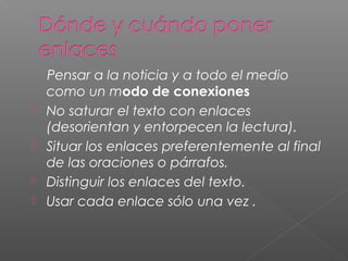 Pensar a la noticia y a todo el medio
como un modo de conexiones
 No saturar el texto con enlaces
(desorientan y entorpecen la lectura).
 Situar los enlaces preferentemente al final
de las oraciones o párrafos.
 Distinguir los enlaces del texto.
 Usar cada enlace sólo una vez .
 