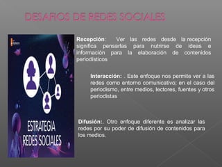 Recepción: Ver las redes desde la recepción
significa pensarlas para nutrirse de ideas e
información para la elaboración de contenidos
periodísticos
Difusión:. Otro enfoque diferente es analizar las
redes por su poder de difusión de contenidos para
los medios.
Interacción: . Este enfoque nos permite ver a las
redes como entorno comunicativo; en el caso del
periodismo, entre medios, lectores, fuentes y otros
periodistas
 