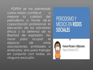 FOPEA se ha planteado
como misión contribuir a
mejorar la calidad del
periodismo a través de la
capacitación profesional, la
elevación de los stándares
éticos y la defensa de la
libertad de expresión. No
nace para ocupar el
espacio de otras
asociaciones, entidades o
sindicatos, sino para trabajar
en conjunto con todas, sin
ninguna exclusión.
 