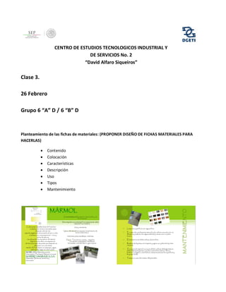 CENTRO DE ESTUDIOS TECNOLOGICOS INDUSTRIAL Y
DE SERVICIOS No. 2
“David Alfaro Siqueiros”

Clase 3.
26 Febrero
Grupo 6 “A” D / 6 “B” D

Planteamiento de las fichas de materiales: (PROPONER DISEÑO DE FICHAS MATERIALES PARA
HACERLAS)








Contenido
Colocación
Características
Descripción
Uso
Tipos
Mantenimiento

 