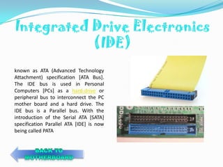 known as ATA (Advanced Technology
Attachment) specification [ATA Bus].
The IDE bus is used in Personal
Computers [PCs] as a hard-drive or
peripheral bus to interconnect the PC
mother board and a hard drive. The
IDE bus is a Parallel bus. With the
introduction of the Serial ATA [SATA]
specification Parallel ATA [IDE] is now
being called PATA
 