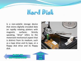 Is a non-volatile storage device
that stores digitally encoded data
on rapidly rotating platters with
magnetic       surfaces.    Strictly
speaking, "drive" refers to the
motorized mechanical aspect that
is distinct from its medium, such
as a tape drive and its tape, or a
floppy disk drive and its floppy
disk.
 