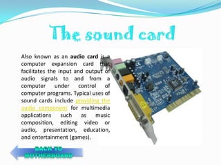 Also known as an audio card is a
computer expansion card that
facilitates the input and output of
audio signals to and from a
computer under control of
computer programs. Typical uses of
sound cards include providing the
audio component for multimedia
applications such as music
composition, editing video or
audio, presentation, education,
and entertainment (games).
 