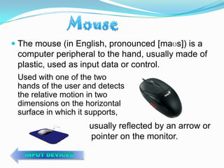  The mouse (in English, pronounced [maʊs]) is a
  computer peripheral to the hand, usually made of
 plastic, used as input data or control.
 Used with one of the two
 hands of the user and detects
 the relative motion in two
 dimensions on the horizontal
 surface in which it supports,
                    usually reflected by an arrow or
                    pointer on the monitor.
 