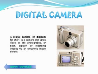 A digital camera (or digicam
for short) is a camera that takes
video or still photographs, or
both, digitally by recording
images via an electronic image
sensor.
 
