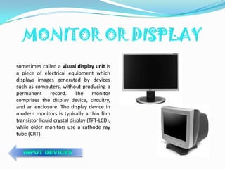 sometimes called a visual display unit is
a piece of electrical equipment which
displays images generated by devices
such as computers, without producing a
permanent record. The monitor
comprises the display device, circuitry,
and an enclosure. The display device in
modern monitors is typically a thin film
transistor liquid crystal display (TFT-LCD),
while older monitors use a cathode ray
tube (CRT).
 