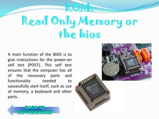 A main function of the BIOS is to
give instructions for the power-on
self test (POST). This self test
ensures that the computer has all
of the necessary parts and
functionality        needed         to
successfully start itself, such as use
of memory, a keyboard and other
parts.
 