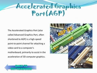 The Accelerated Graphics Port (also
called Advanced Graphics Port, often
shortened to AGP) is a high-speed
point-to-point channel for attaching a
video card to a computer's
motherboard, primarily to assist in the
acceleration of 3D computer graphics.
 