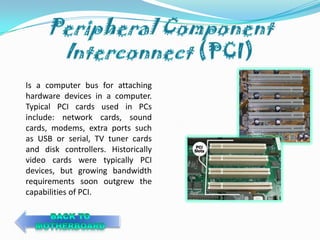 Is a computer bus for attaching
hardware devices in a computer.
Typical PCI cards used in PCs
include: network cards, sound
cards, modems, extra ports such
as USB or serial, TV tuner cards
and disk controllers. Historically
video cards were typically PCI
devices, but growing bandwidth
requirements soon outgrew the
capabilities of PCI.
 