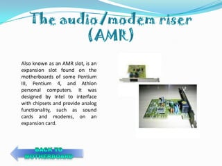 Also known as an AMR slot, is an
expansion slot found on the
motherboards of some Pentium
III, Pentium 4, and Athlon
personal computers. It was
designed by Intel to interface
with chipsets and provide analog
functionality, such as sound
cards and modems, on an
expansion card.
 